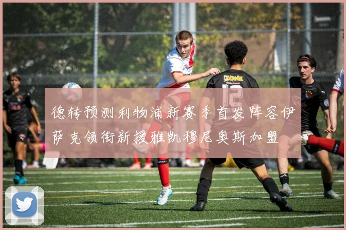 德转预测利物浦新赛季首发阵容伊萨克领衔新援雅凯穆尼奥斯加盟
