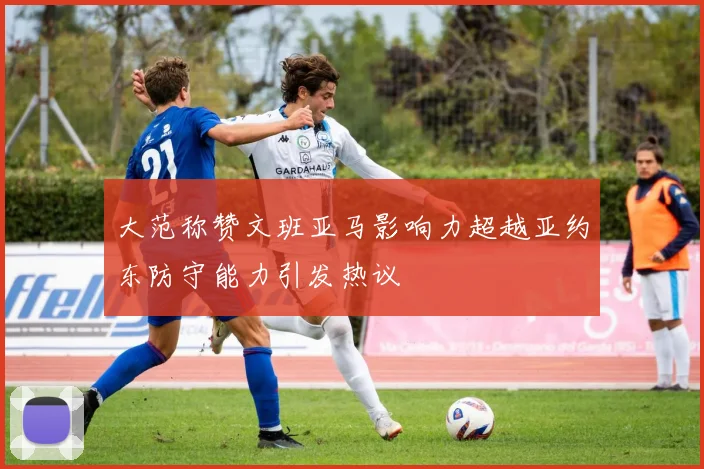 大范称赞文班亚马影响力超越亚约东防守能力引发热议
