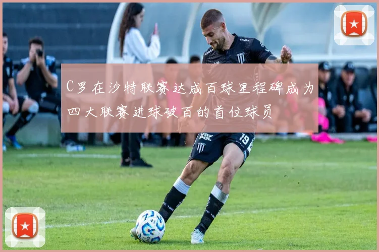 C罗在沙特联赛达成百球里程碑成为四大联赛进球破百的首位球员