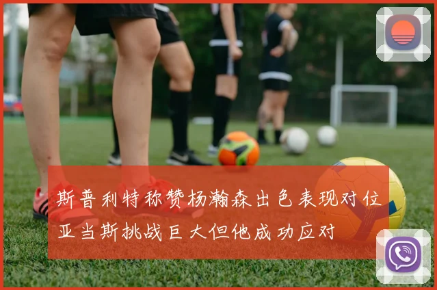 斯普利特称赞杨瀚森出色表现对位亚当斯挑战巨大但他成功应对