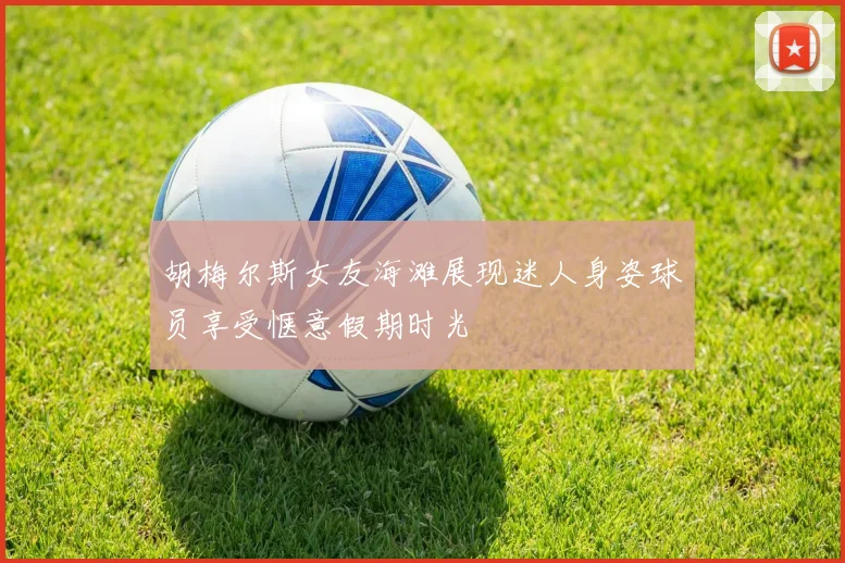 胡梅尔斯女友海滩展现迷人身姿球员享受惬意假期时光