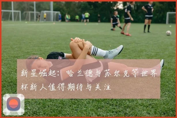 新星崛起：哈兰德与苏尔克等世界杯新人值得期待与关注