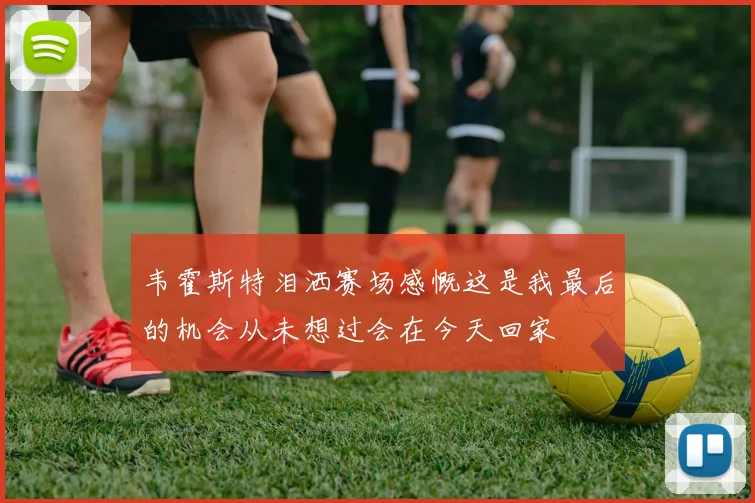 韦霍斯特泪洒赛场感慨这是我最后的机会从未想过会在今天回家