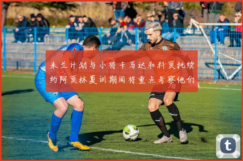米兰计划与小将卡马达和科莫托续约阿莫林夏训期间将重点考察他们