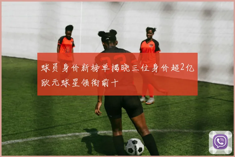 球员身价新榜单揭晓三位身价超2亿欧元球星领衔前十