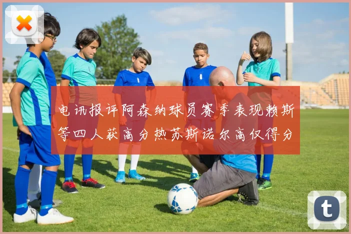 电讯报评阿森纳球员赛季表现赖斯等四人获高分热苏斯诺尔高仅得分