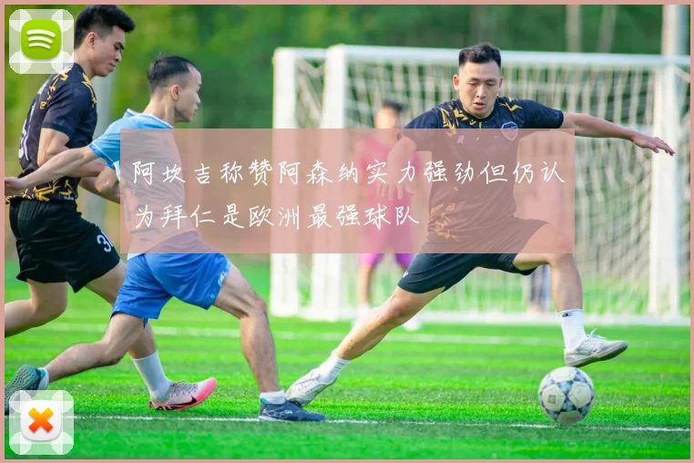 阿坎吉称赞阿森纳实力强劲但仍认为拜仁是欧洲最强球队