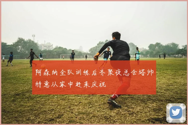 阿森纳全队训练后齐聚夜总会塔帅特意从家中赶来庆祝
