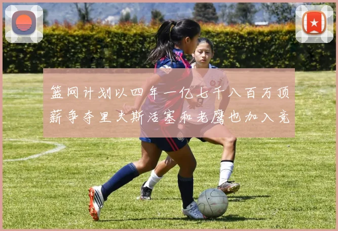 篮网计划以四年一亿七千八百万顶薪争夺里夫斯活塞和老鹰也加入竞标行列