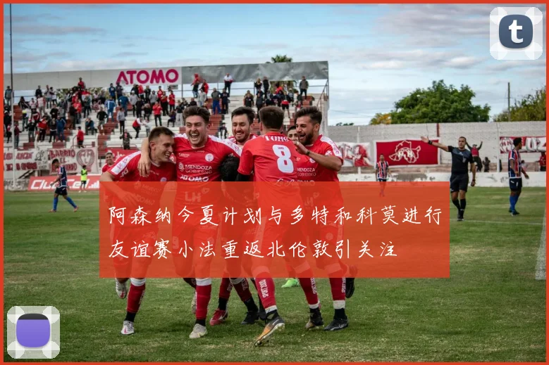 阿森纳今夏计划与多特和科莫进行友谊赛小法重返北伦敦引关注