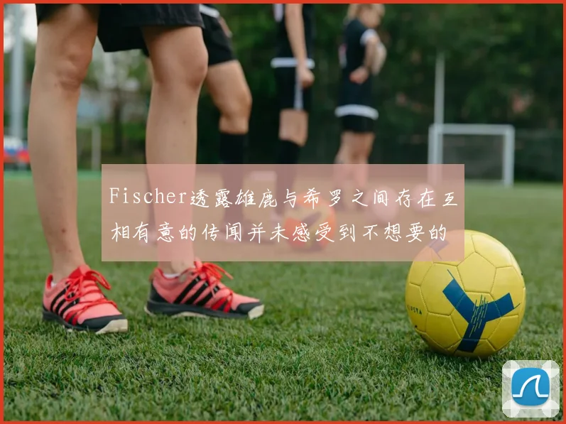 Fischer透露雄鹿与希罗之间存在互相有意的传闻并未感受到不想要的迹象
