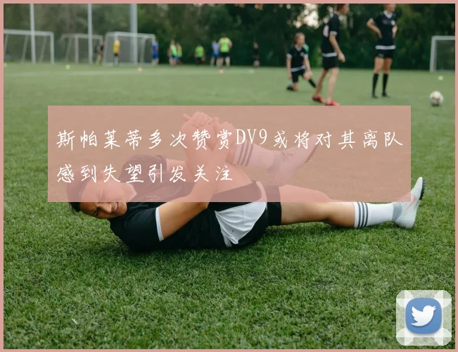 斯帕莱蒂多次赞赏DV9或将对其离队感到失望引发关注