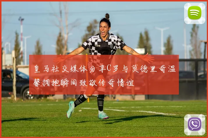 皇马社交媒体分享C罗与莫德里奇温馨拥抱瞬间致敬传奇情谊