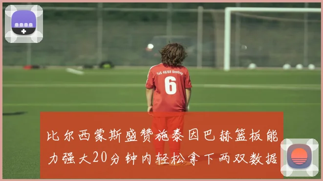 比尔西蒙斯盛赞施泰因巴赫篮板能力强大20分钟内轻松拿下两双数据