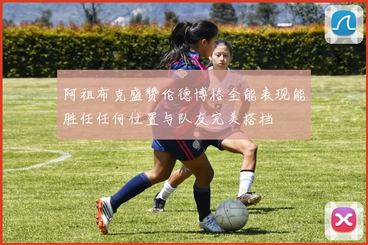 阿祖布克盛赞伦德博格全能表现能胜任任何位置与队友完美搭档