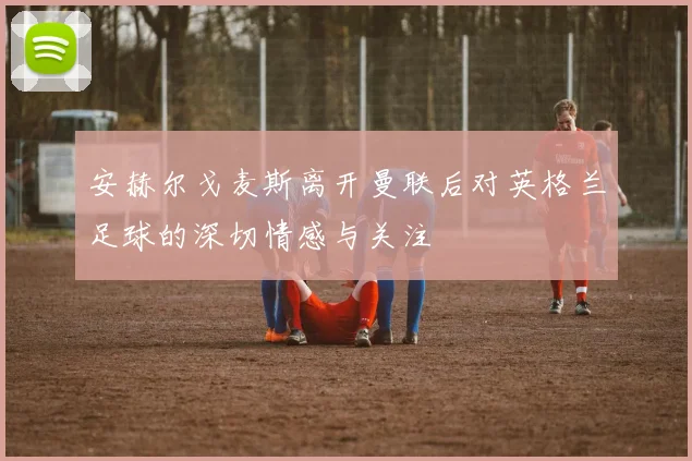 安赫尔戈麦斯离开曼联后对英格兰足球的深切情感与关注