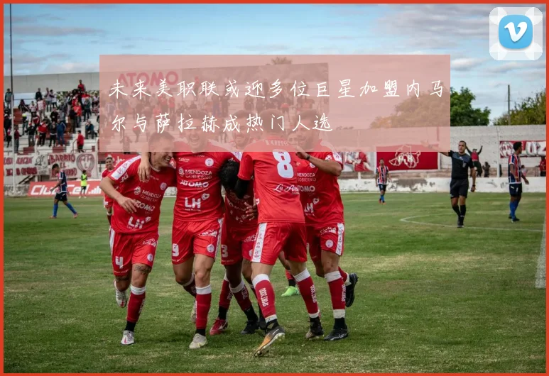 未来美职联或迎多位巨星加盟内马尔与萨拉赫成热门人选