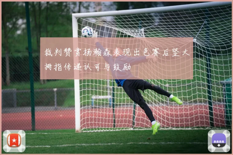 裁判赞赏杨瀚森表现出色赛后竖大拇指传递认可与鼓励