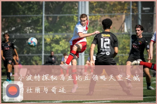 小波特探秘马丘比丘领略天空之城的壮丽与奇迹