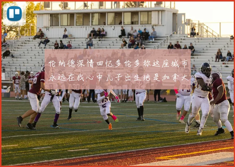伦纳德深情回忆多伦多称这座城市永远在我心中儿子出生地是加拿大