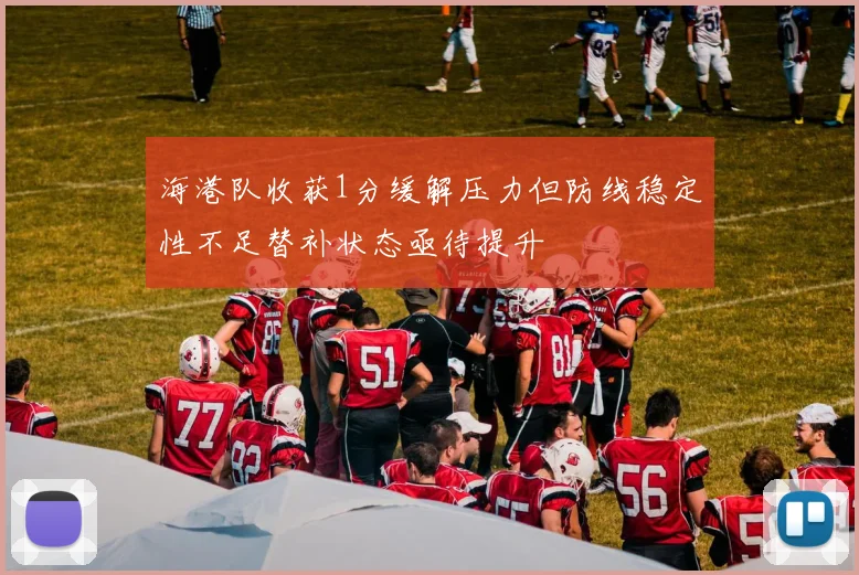 海港队收获1分缓解压力但防线稳定性不足替补状态亟待提升