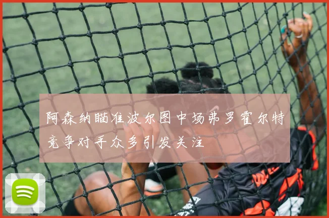 阿森纳瞄准波尔图中场弗罗霍尔特竞争对手众多引发关注