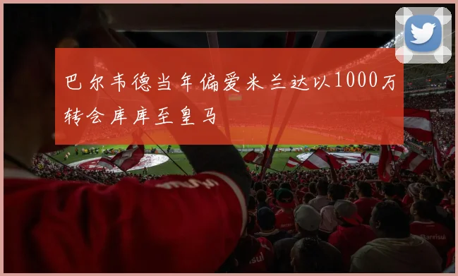 巴尔韦德当年偏爱米兰达以1000万转会库库至皇马