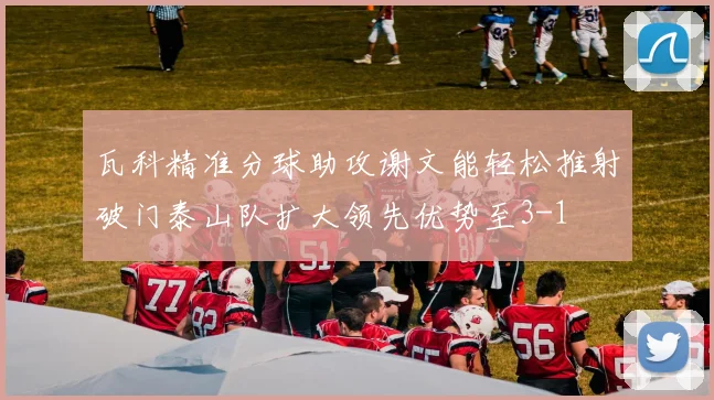 瓦科精准分球助攻谢文能轻松推射破门泰山队扩大领先优势至3-1