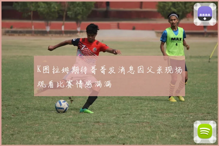K图拉姆期待哥哥发消息因父亲现场观看比赛情感满满