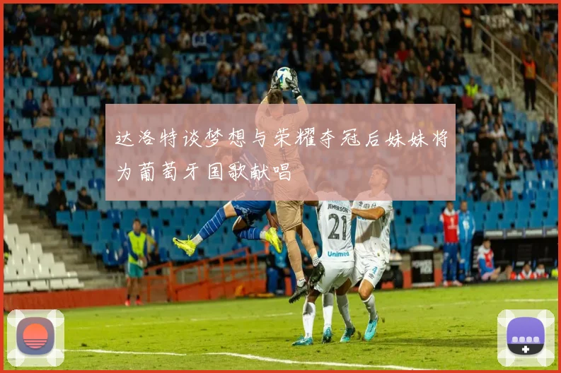 达洛特谈梦想与荣耀夺冠后妹妹将为葡萄牙国歌献唱