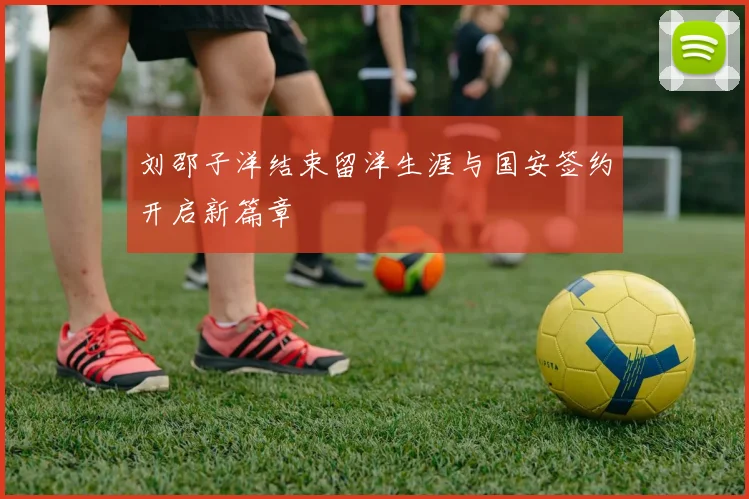 刘邵子洋结束留洋生涯与国安签约开启新篇章