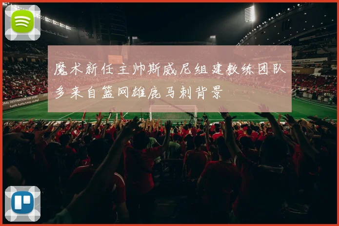 魔术新任主帅斯威尼组建教练团队多来自篮网雄鹿马刺背景