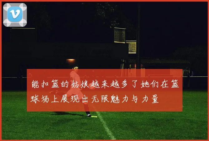能扣篮的姑娘越来越多了她们在篮球场上展现出无限魅力与力量